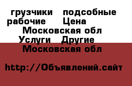 грузчики , подсобные рабочие . › Цена ­ 1 500 - Московская обл. Услуги » Другие   . Московская обл.